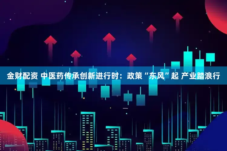 金财配资 中医药传承创新进行时：政策“东风”起 产业踏浪行