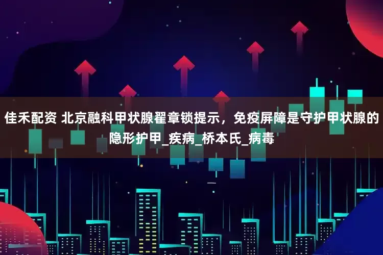 佳禾配资 北京融科甲状腺翟章锁提示，免疫屏障是守护甲状腺的隐形护甲_疾病_桥本氏_病毒