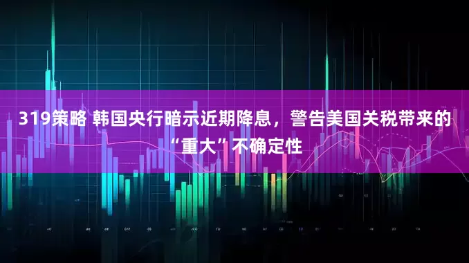 319策略 韩国央行暗示近期降息，警告美国关税带来的“重大”不确定性