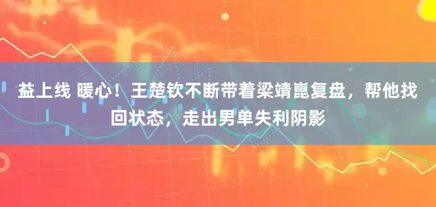 益上线 暖心！王楚钦不断带着梁靖崑复盘，帮他找回状态，走出男单失利阴影