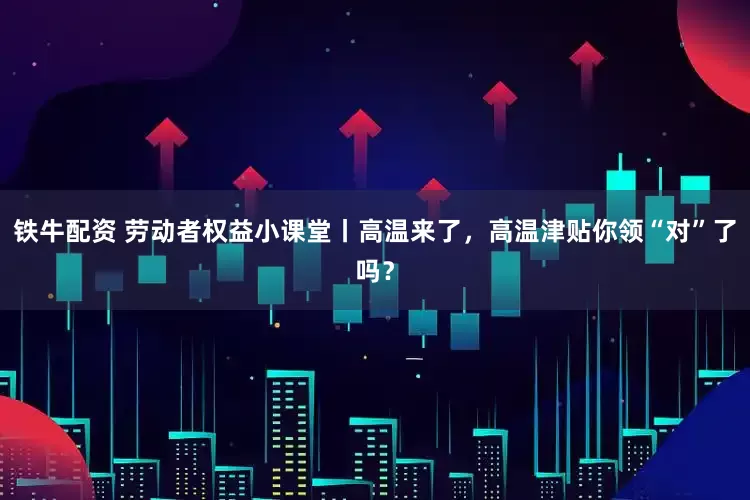 铁牛配资 劳动者权益小课堂丨高温来了，高温津贴你领“对”了吗？