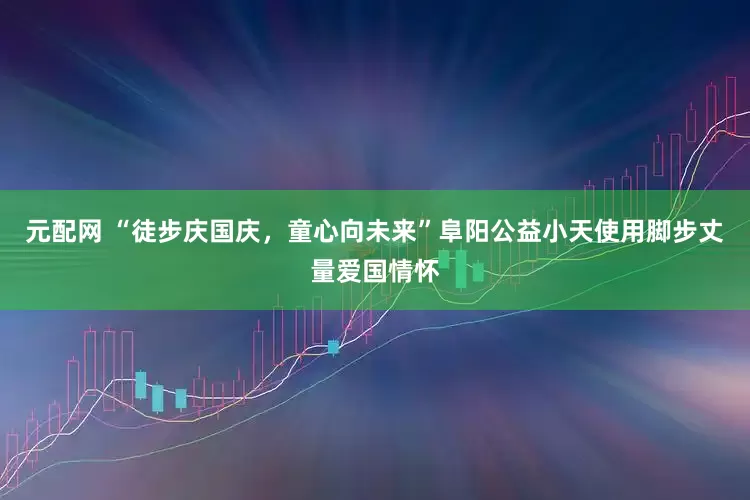 元配网 “徒步庆国庆，童心向未来”阜阳公益小天使用脚步丈量爱国情怀