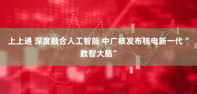 上上通 深度融合人工智能 中广核发布核电新一代“数智大脑”