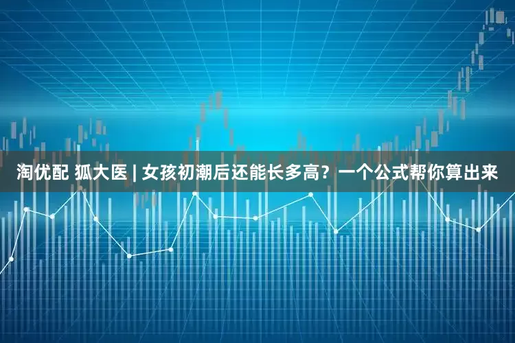 淘优配 狐大医 | 女孩初潮后还能长多高？一个公式帮你算出来